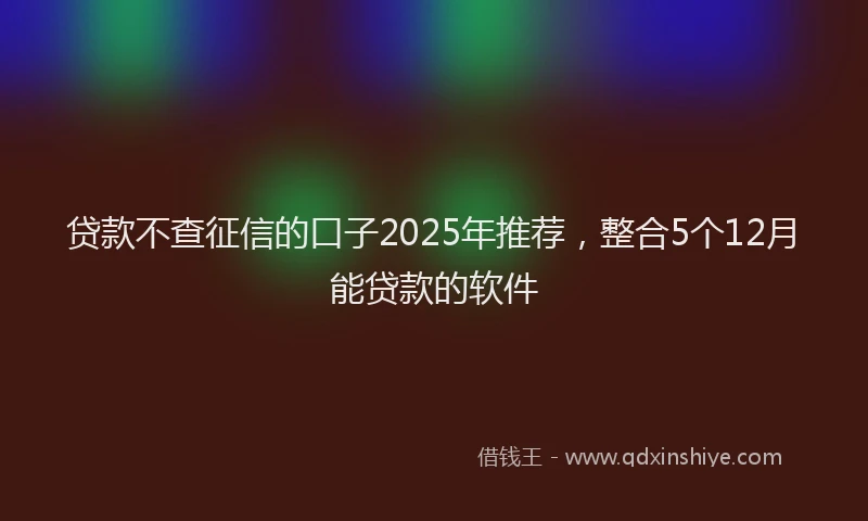 贷款不查征信的口子2025年推荐，整合5个12月能贷款的软件