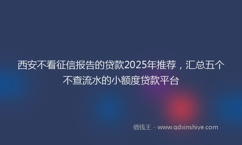 西安不看征信报告的贷款2025年推荐，汇总五个不查流水的小额度贷款平台