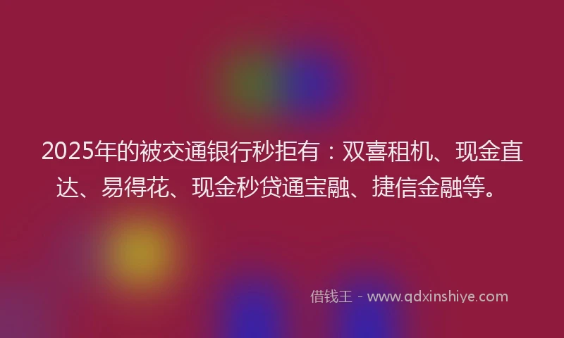 2025年的被交通银行秒拒有：双喜租机、现金直达、易得花、现金秒贷通宝融、捷信金融等。