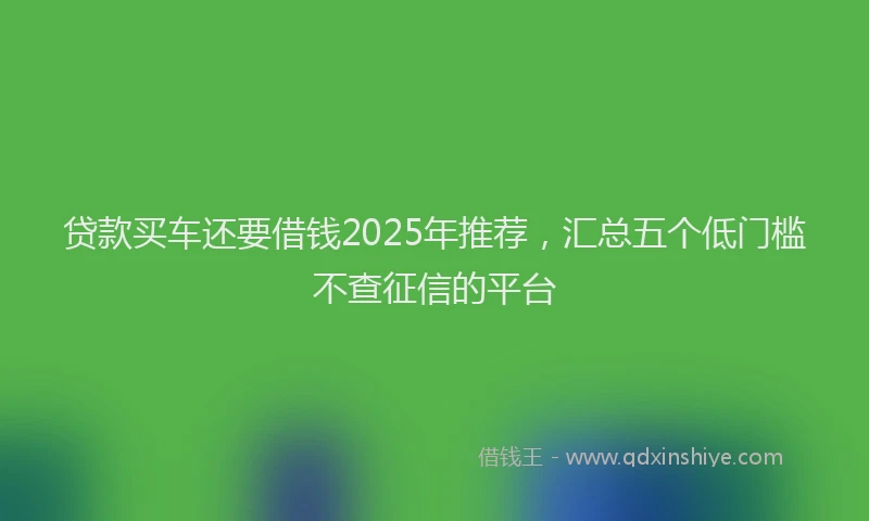 贷款买车还要借钱2025年推荐，汇总五个低门槛不查征信的平台