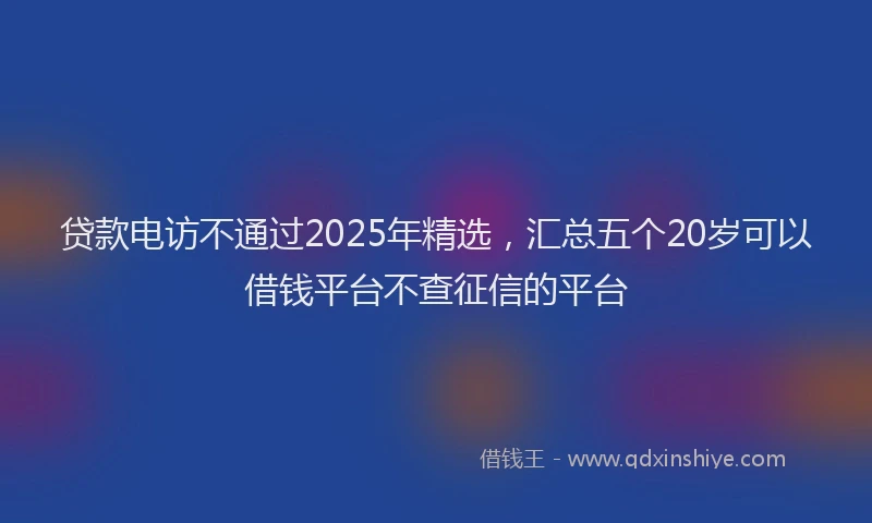 贷款电访不通过2025年精选，汇总五个20岁可以借钱平台不查征信的平台