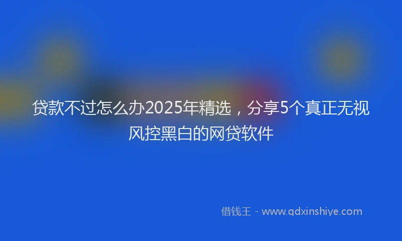 贷款不过怎么办2025年精选，分享5个真正无视风控黑白的网贷软件