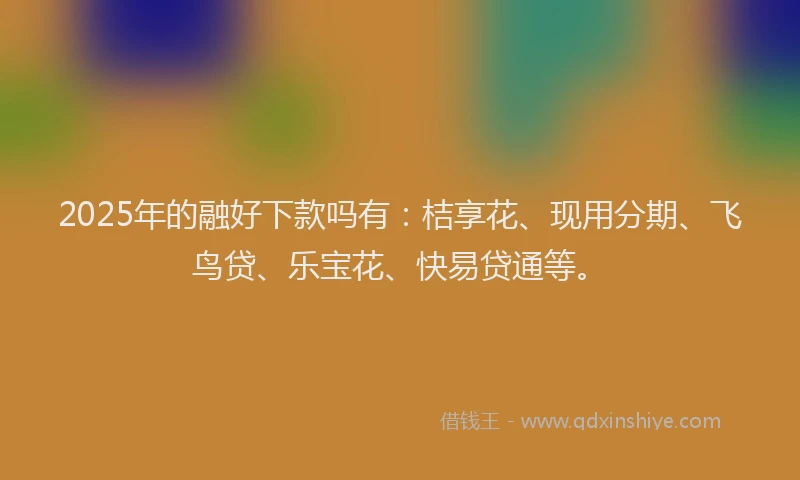 2025年的融好下款吗有：桔享花、现用分期、飞鸟贷、乐宝花、快易贷通等。