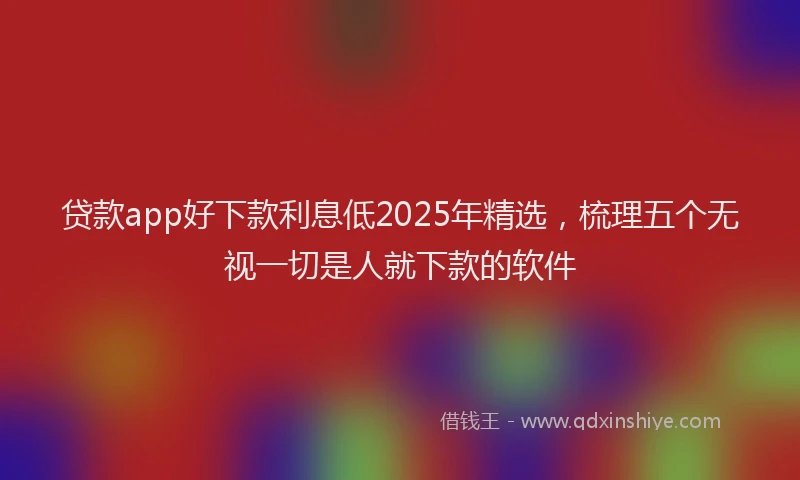 贷款app好下款利息低2025年精选，梳理五个无视一切是人就下款的软件
