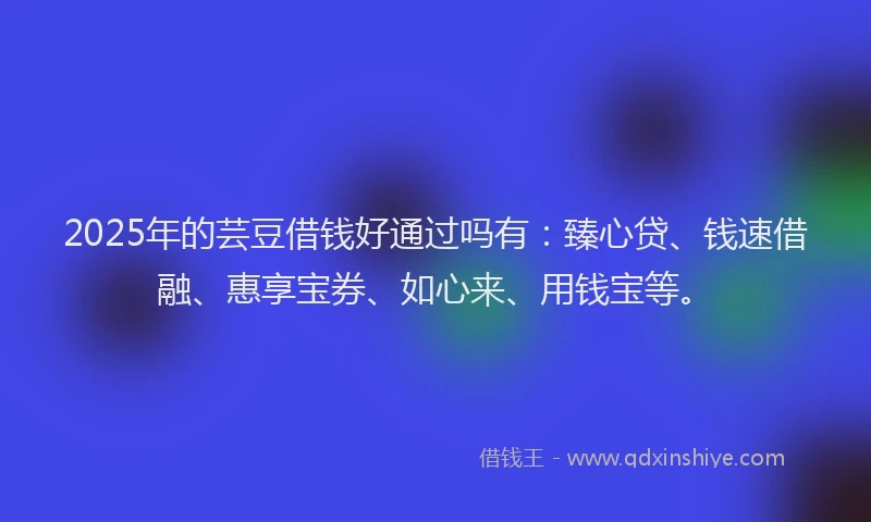2025年的芸豆借钱好通过吗有：臻心贷、钱速借融、惠享宝券、如心来、用钱宝等。