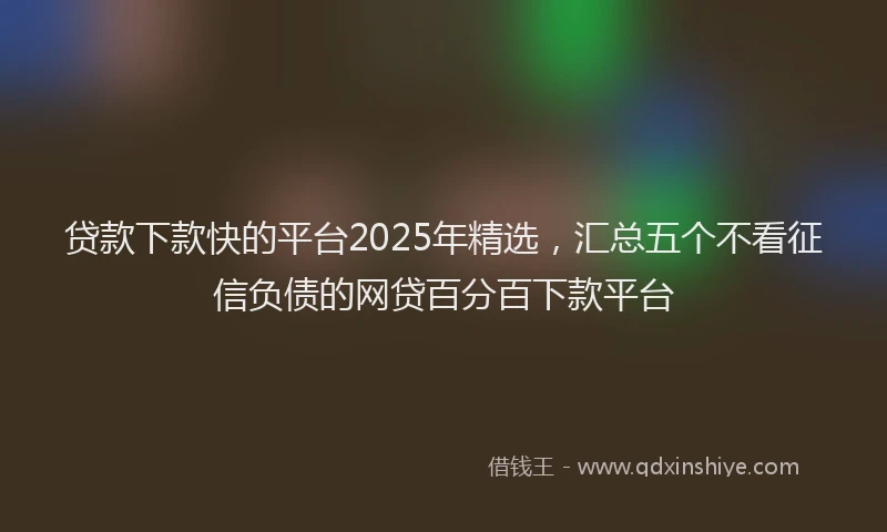 贷款下款快的平台2025年精选，汇总五个不看征信负债的网贷百分百下款平台
