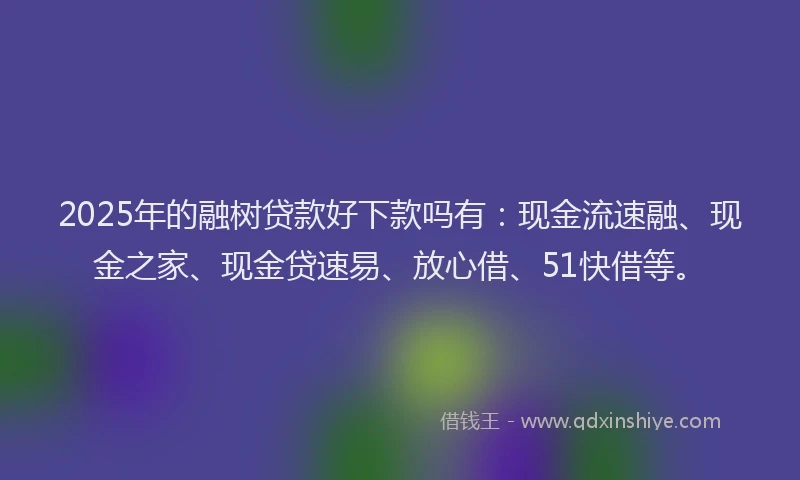 2025年的融树贷款好下款吗有：现金流速融、现金之家、现金贷速易、放心借、51快借等。