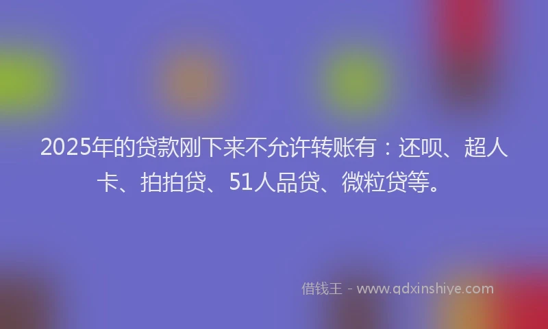 2025年的贷款刚下来不允许转账有：还呗、超人卡、拍拍贷、51人品贷、微粒贷等。