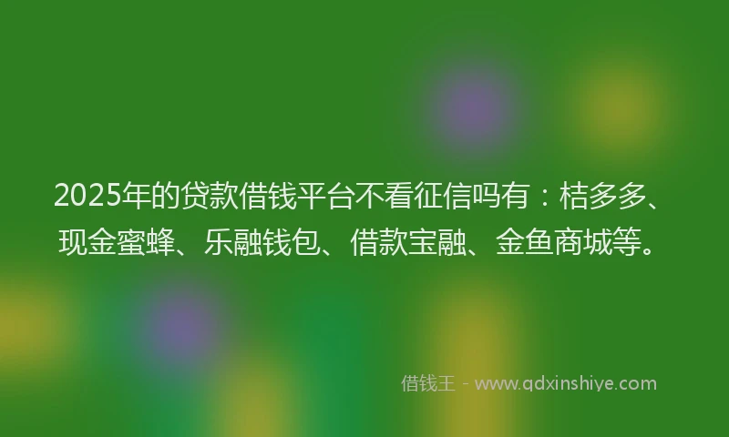 2025年的贷款借钱平台不看征信吗有：桔多多、现金蜜蜂、乐融钱包、借款宝融、金鱼商城等。