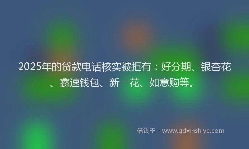 2025年的贷款电话核实被拒有：好分期、银杏花、鑫速钱包、新一花、如意购等。
