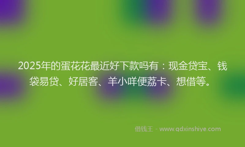 2025年的蛋花花最近好下款吗有：现金贷宝、钱袋易贷、好居客、羊小咩便荔卡、想借等。