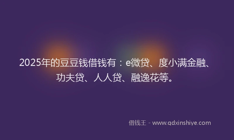 2025年的豆豆钱借钱有：e微贷、度小满金融、功夫贷、人人贷、融逸花等。
