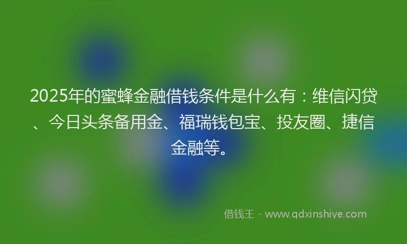 2025年的蜜蜂金融借钱条件是什么有：维信闪贷、今日头条备用金、福瑞钱包宝、投友圈、捷信金融等。