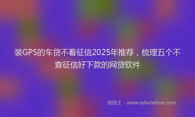 装GPS的车贷不看征信2025年推荐，梳理五个不查征信好下款的网贷软件