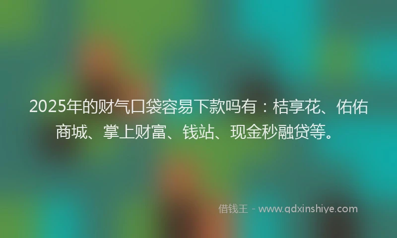 2025年的财气口袋容易下款吗有：桔享花、佑佑商城、掌上财富、钱站、现金秒融贷等。