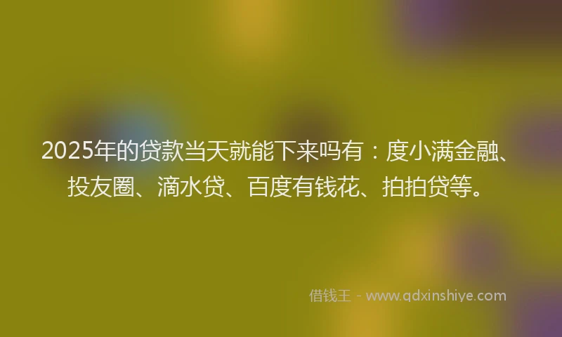 2025年的贷款当天就能下来吗有：度小满金融、投友圈、滴水贷、百度有钱花、拍拍贷等。
