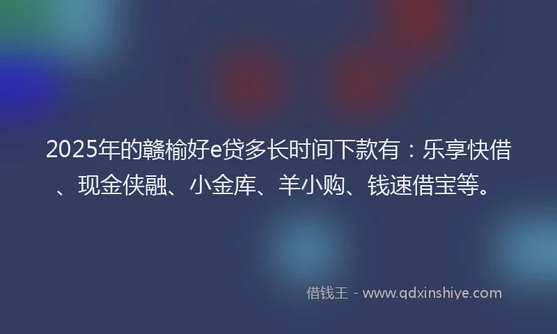 2025年的赣榆好e贷多长时间下款有：乐享快借、现金侠融、小金库、羊小购、钱速借宝等。