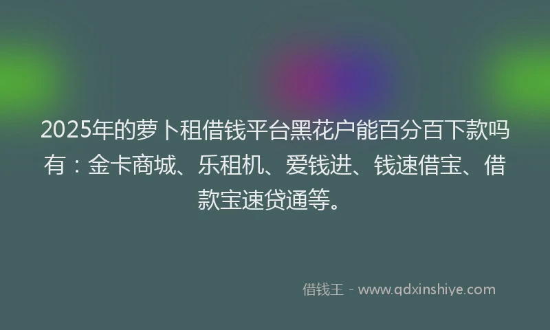 2025年的萝卜租借钱平台黑花户能百分百下款吗有：金卡商城、乐租机、爱钱进、钱速借宝、借款宝速贷通等。