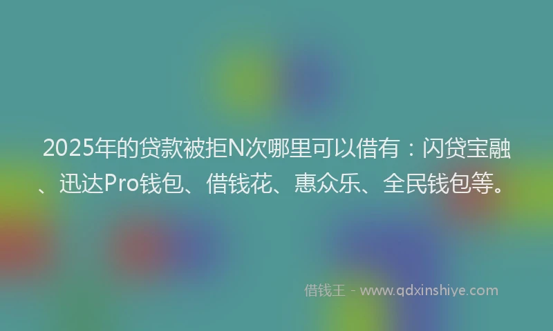 2025年的贷款被拒N次哪里可以借有：闪贷宝融、迅达Pro钱包、借钱花、惠众乐、全民钱包等。