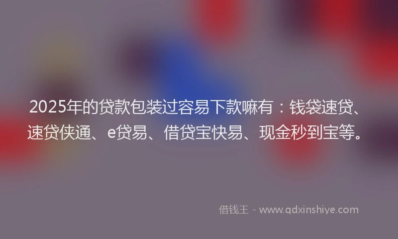 2025年的贷款包装过容易下款嘛有：钱袋速贷、速贷侠通、e贷易、借贷宝快易、现金秒到宝等。