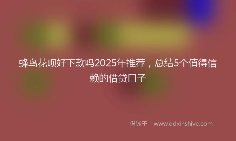 蜂鸟花呗好下款吗2025年推荐，总结5个值得信赖的借贷口子