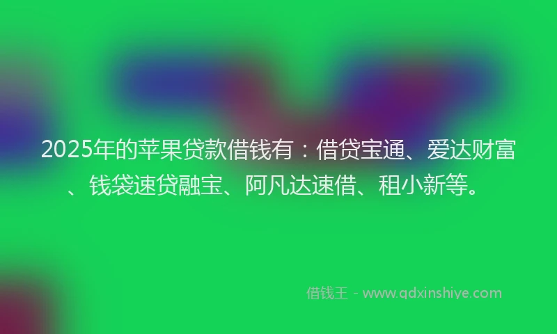 2025年的苹果贷款借钱有：借贷宝通、爱达财富、钱袋速贷融宝、阿凡达速借、租小新等。