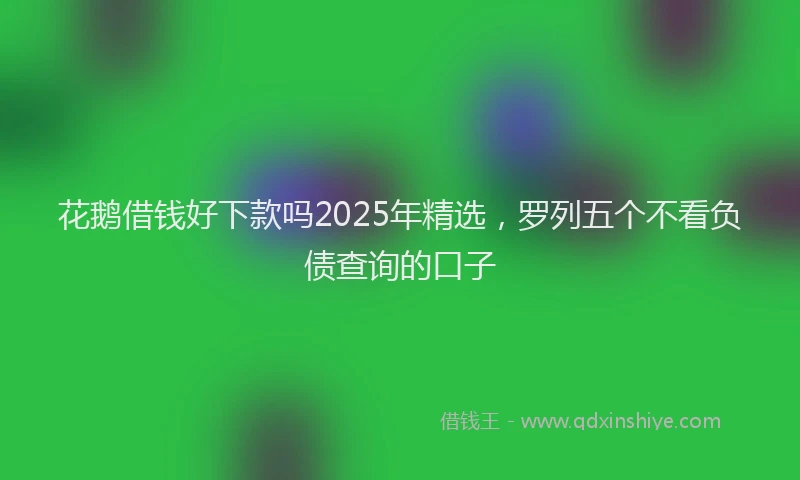 花鹅借钱好下款吗2025年精选，罗列五个不看负债查询的口子