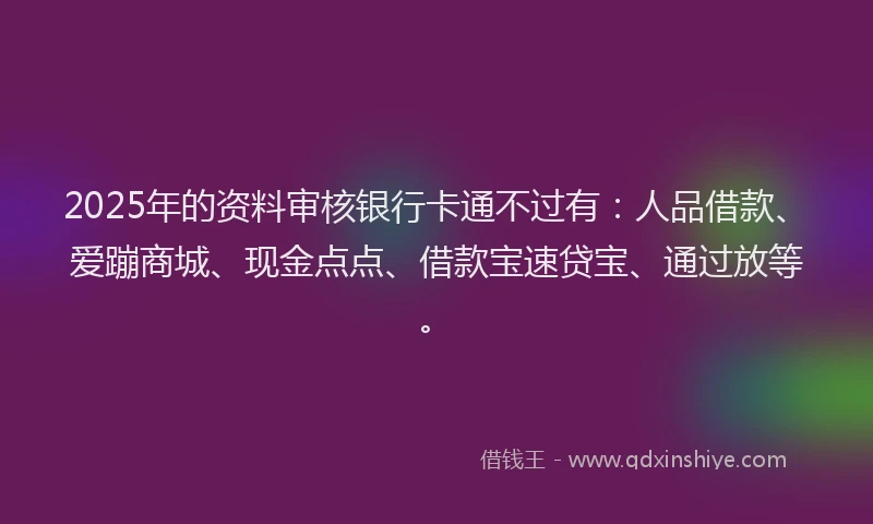 2025年的资料审核银行卡通不过有：人品借款、爱蹦商城、现金点点、借款宝速贷宝、通过放等。
