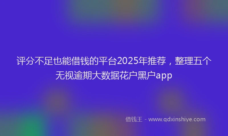 评分不足也能借钱的平台2025年推荐，整理五个无视逾期大数据花户黑户app