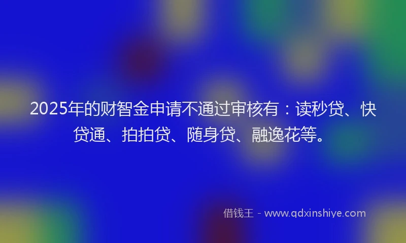 2025年的财智金申请不通过审核有：读秒贷、快贷通、拍拍贷、随身贷、融逸花等。