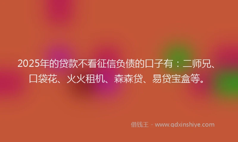 2025年的贷款不看征信负债的口子有：二师兄、口袋花、火火租机、森森贷、易贷宝盒等。