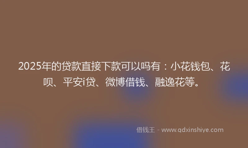 2025年的贷款直接下款可以吗有：小花钱包、花呗、平安i贷、微博借钱、融逸花等。