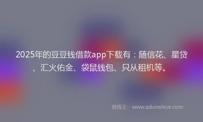 2025年的豆豆钱借款app下载有：随信花、星贷、汇火佑金、袋鼠钱包、只从租机等。