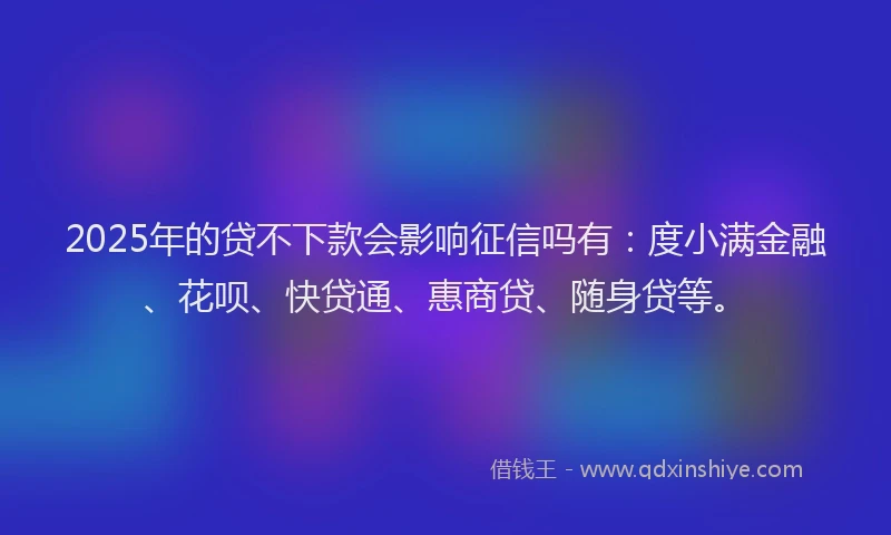 2025年的贷不下款会影响征信吗有：度小满金融、花呗、快贷通、惠商贷、随身贷等。