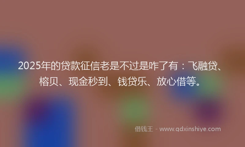 2025年的贷款征信老是不过是咋了有：飞融贷、榕贝、现金秒到、钱贷乐、放心借等。