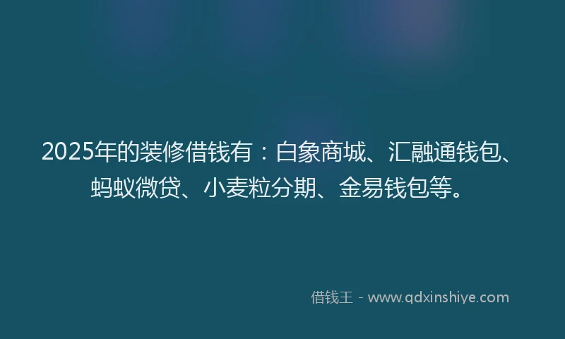 2025年的装修借钱有：白象商城、汇融通钱包、蚂蚁微贷、小麦粒分期、金易钱包等。