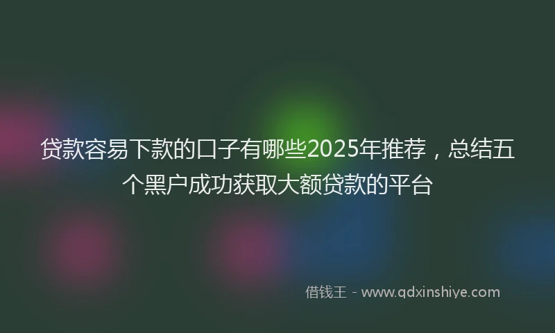 贷款容易下款的口子有哪些2025年推荐，总结五个黑户成功获取大额贷款的平台
