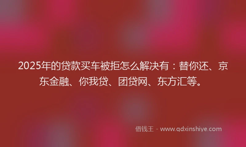 2025年的贷款买车被拒怎么解决有：替你还、京东金融、你我贷、团贷网、东方汇等。
