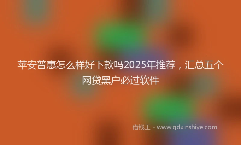 苹安普惠怎么样好下款吗2025年推荐，汇总五个网贷黑户必过软件