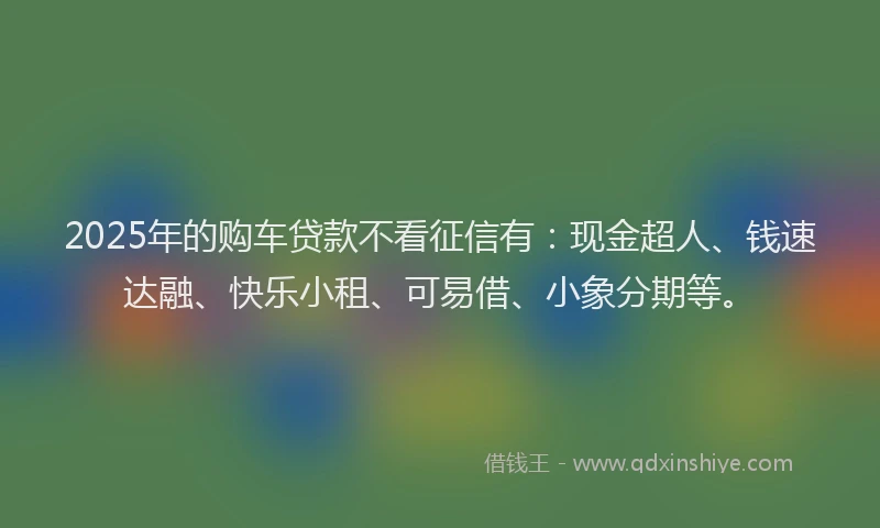 2025年的购车贷款不看征信有：现金超人、钱速达融、快乐小租、可易借、小象分期等。