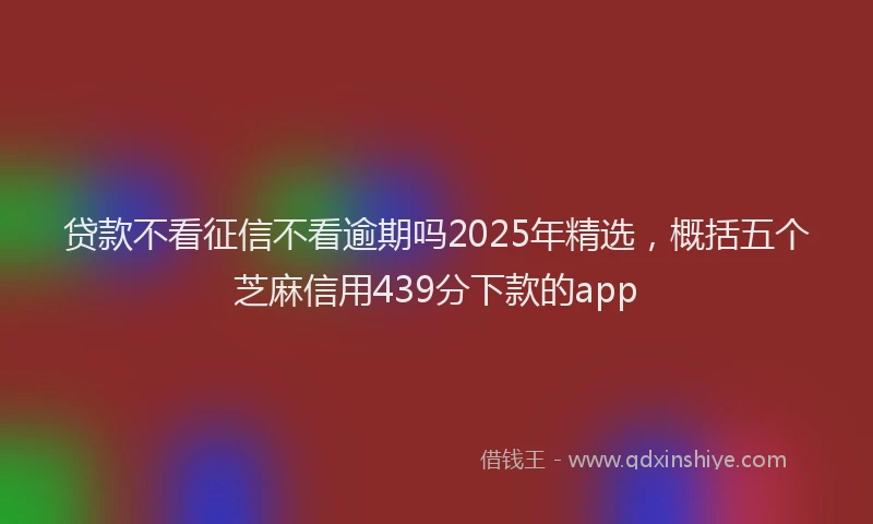 贷款不看征信不看逾期吗2025年精选，概括五个芝麻信用439分下款的app