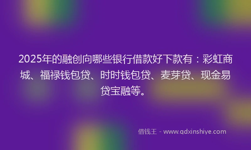 2025年的融创向哪些银行借款好下款有：彩虹商城、福禄钱包贷、时时钱包贷、麦芽贷、现金易贷宝融等。
