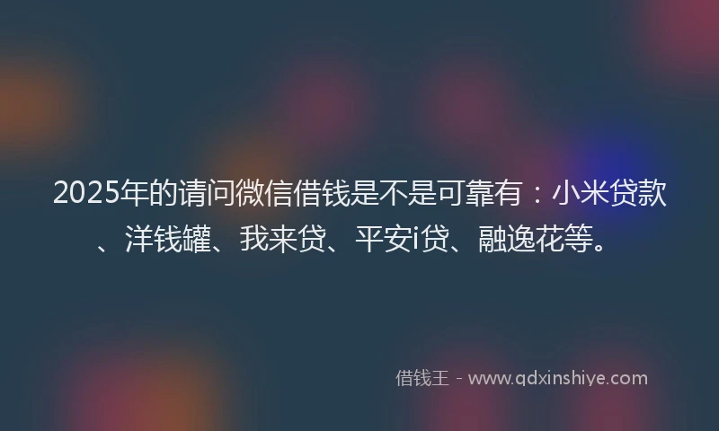 2025年的请问微信借钱是不是可靠有：小米贷款、洋钱罐、我来贷、平安i贷、融逸花等。
