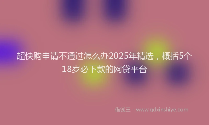 超快购申请不通过怎么办2025年精选，概括5个18岁必下款的网贷平台