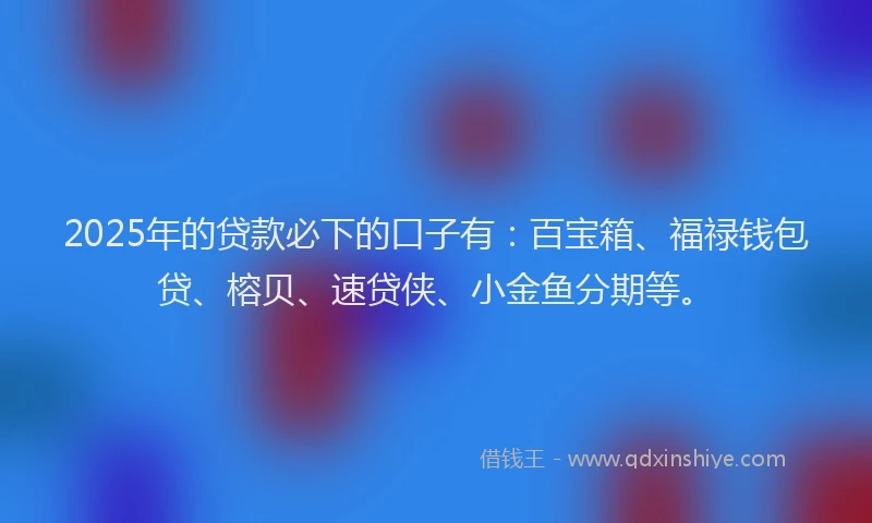 2025年的贷款必下的口子有：百宝箱、福禄钱包贷、榕贝、速贷侠、小金鱼分期等。