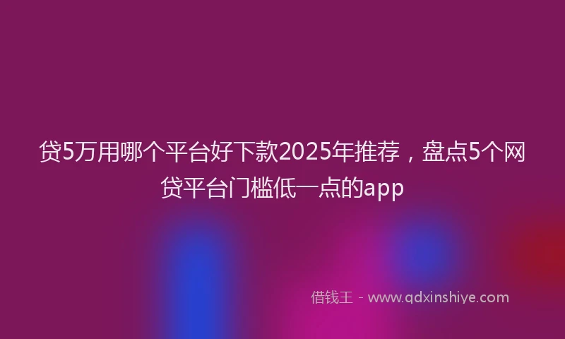 贷5万用哪个平台好下款2025年推荐，盘点5个网贷平台门槛低一点的app