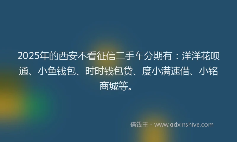2025年的西安不看征信二手车分期有：洋洋花呗通、小鱼钱包、时时钱包贷、度小满速借、小铭商城等。