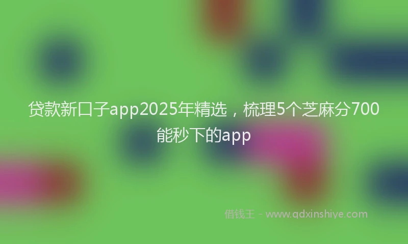 贷款新口子app2025年精选，梳理5个芝麻分700能秒下的app