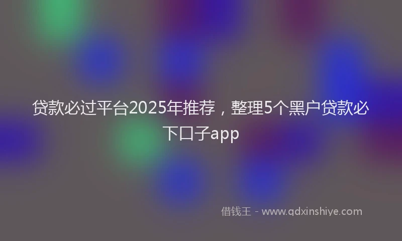 贷款必过平台2025年推荐，整理5个黑户贷款必下口子app