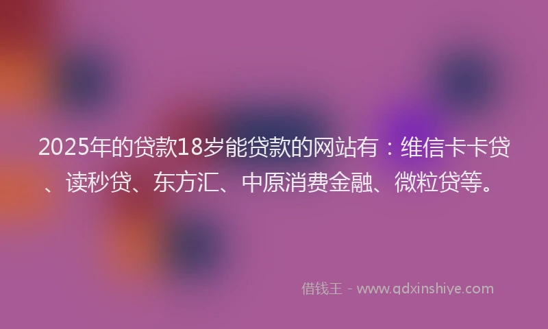 2025年的贷款18岁能贷款的网站有：维信卡卡贷、读秒贷、东方汇、中原消费金融、微粒贷等。